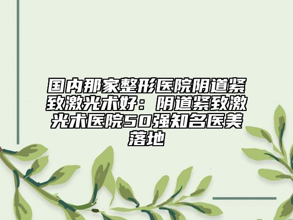 国内那家整形医院阴道紧致激光术好：阴道紧致激光术医院50强知名医美落地
