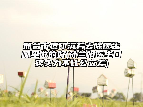 邢台市痘印沉着去除医生哪里做的好(孙兰娟医生口碑实力不比公立差)
