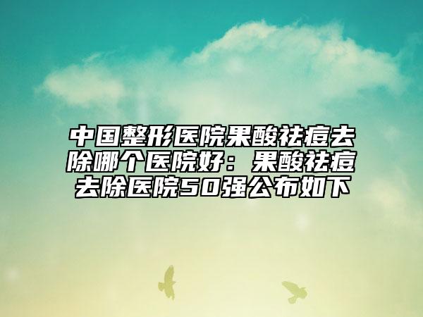 中国整形医院果酸祛痘去除哪个医院好：果酸祛痘去除医院50强公布如下