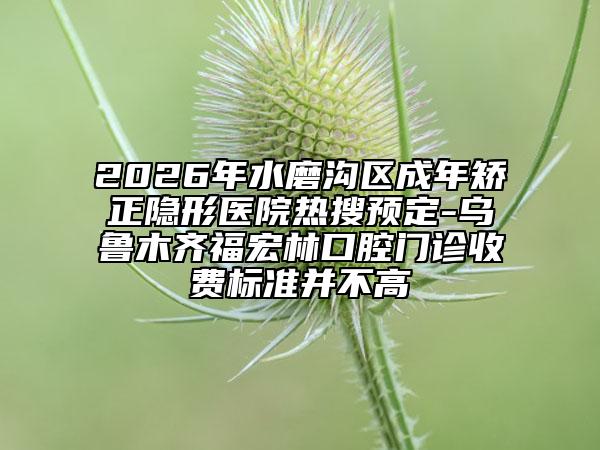 2026年水磨沟区成年矫正隐形医院热搜预定-乌鲁木齐福宏林口腔门诊收费标准并不高