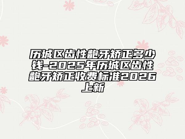 历城区齿性龅牙矫正多少钱-2025年历城区齿性龅牙矫正收费标准2026上新