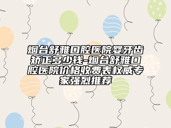 烟台舒雅口腔医院婴牙齿矫正多少钱-烟台舒雅口腔医院价格收费表权威专家强烈推荐
