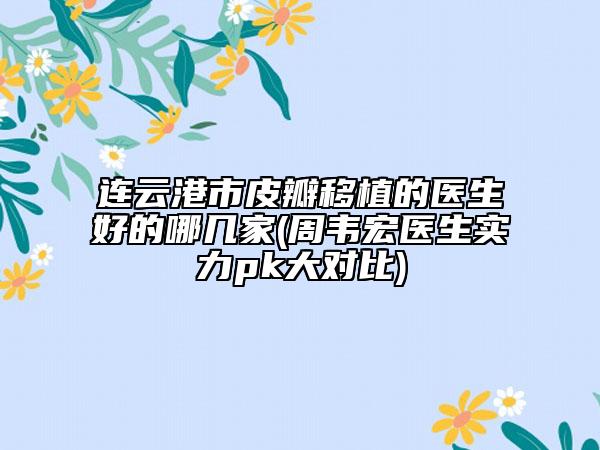连云港市皮瓣移植的医生好的哪几家(周韦宏医生实力pk大对比)