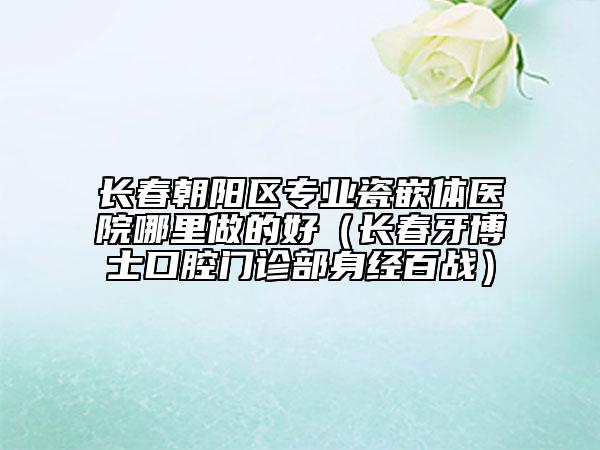 长春朝阳区专业瓷嵌体医院哪里做的好（长春牙博士口腔门诊部身经百战）