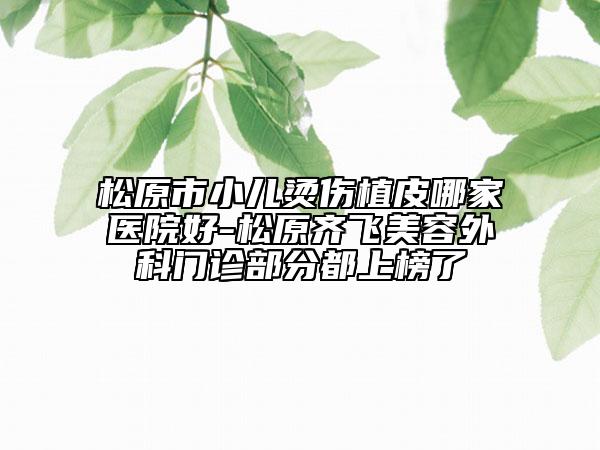 松原市小儿烫伤植皮哪家医院好-松原齐飞美容外科门诊部分都上榜了