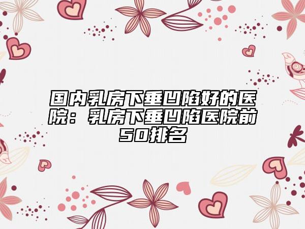 国内乳房下垂凹陷好的医院：乳房下垂凹陷医院前50排名