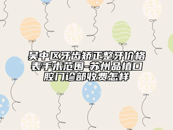 吴中区牙齿矫正整牙价格表手术范围-苏州品植口腔门诊部收费怎样