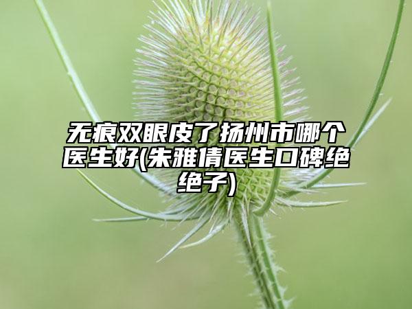 无痕双眼皮了扬州市哪个医生好(朱雅倩医生口碑绝绝子)