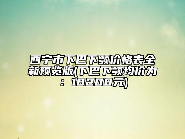 西宁市下巴下颚价格表全新预览版(下巴下颚均价为：18208元)