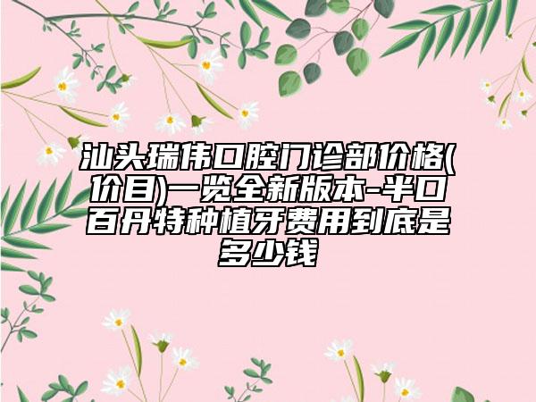 汕头瑞伟口腔门诊部价格(价目)一览全新版本-半口百丹特种植牙费用到底是多少钱
