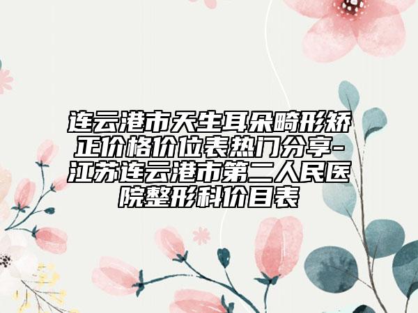 连云港市天生耳朵畸形矫正价格价位表热门分享-江苏连云港市第二人民医院整形科价目表