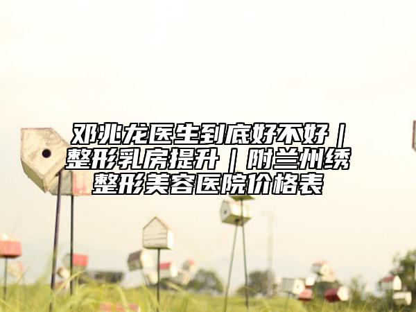 邓兆龙医生到底好不好｜整形乳房提升｜附兰州绣整形美容医院价格表