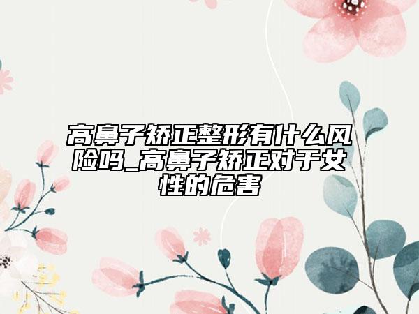 高鼻子矫正整形有什么风险吗_高鼻子矫正对于女性的危害