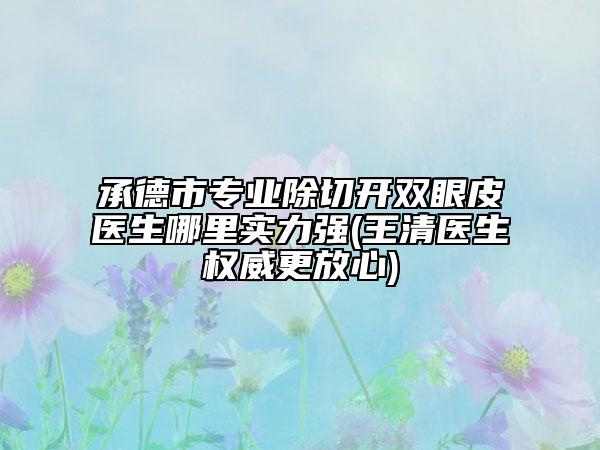 承德市专业除切开双眼皮医生哪里实力强(王清医生权威更放心)