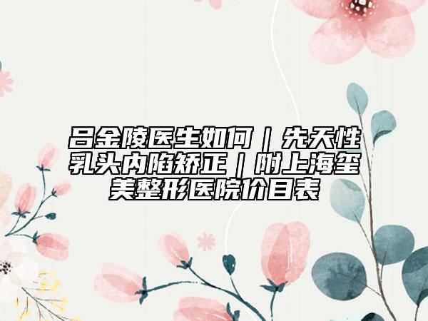 吕金陵医生如何｜先天性乳头内陷矫正｜附上海玺美整形医院价目表