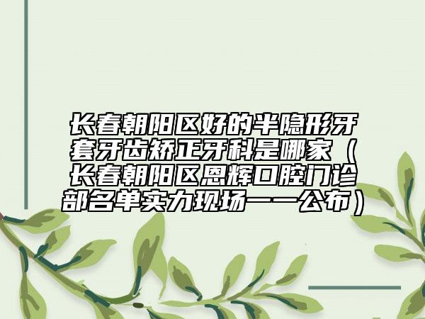 长春朝阳区好的半隐形牙套牙齿矫正牙科是哪家（长春朝阳区恩辉口腔门诊部名单实力现场一一公布）