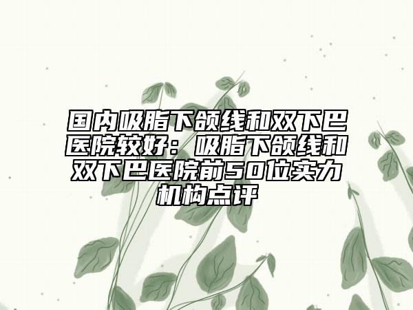 国内吸脂下颌线和双下巴医院较好：吸脂下颌线和双下巴医院前50位实力机构点评