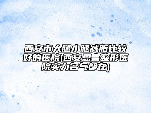 西安市大腿小腿减脂比较好的医院(西安恩喜整形医院实力名气都在)