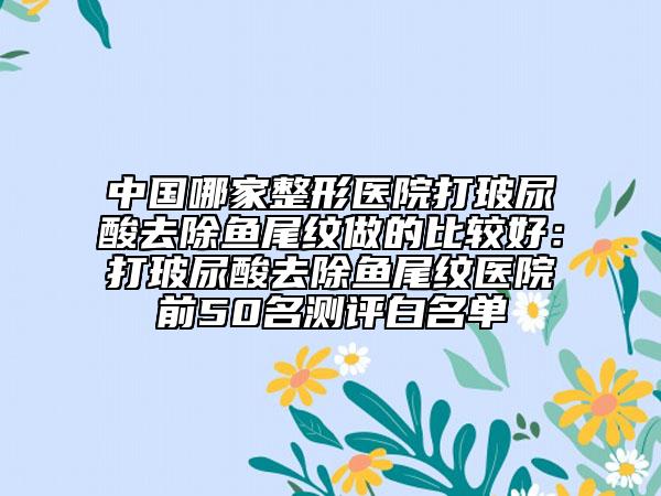 中国哪家整形医院打玻尿酸去除鱼尾纹做的比较好：打玻尿酸去除鱼尾纹医院前50名测评白名单