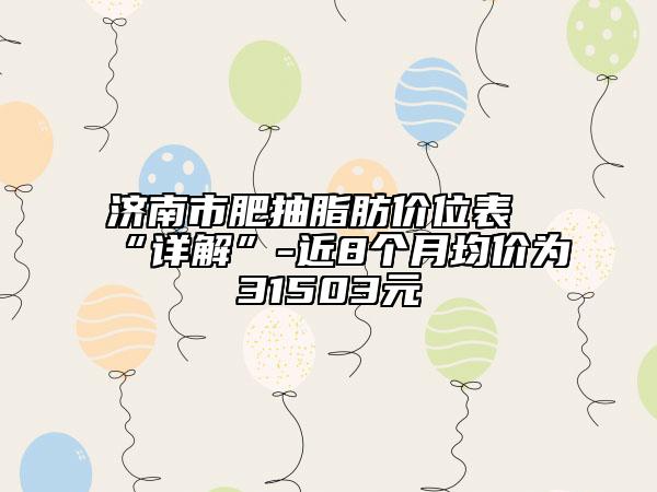 济南市肥抽脂肪价位表“详解”-近8个月均价为31503元