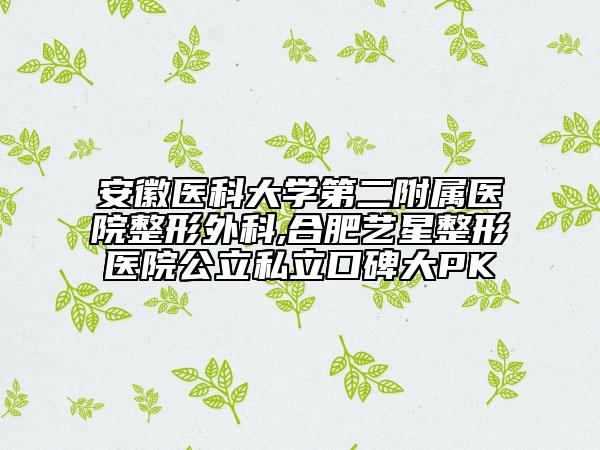 安徽医科大学第二附属医院整形外科,合肥艺星整形医院公立私立口碑大PK