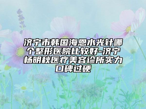 济宁市韩国海恩水光针哪个整形医院比较好-济宁杨明秋医疗美容诊所实力口碑过硬