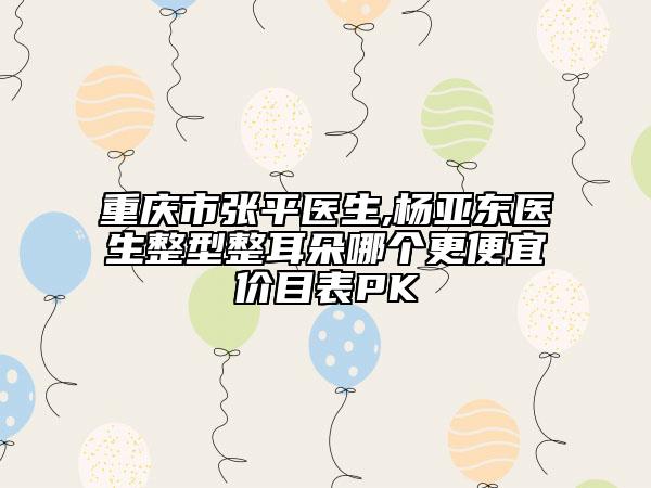 重庆市张平医生,杨亚东医生整型整耳朵哪个更便宜价目表PK