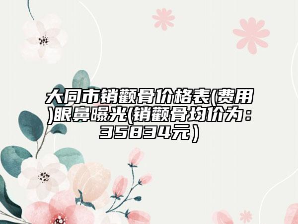 大同市销颧骨价格表(费用)眼鼻曝光(销颧骨均价为：35834元）