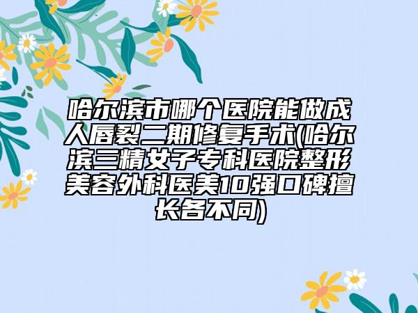 哈尔滨市哪个医院能做成人唇裂二期修复手术(哈尔滨三精女子专科医院整形美容外科医美10强口碑擅长各不同)