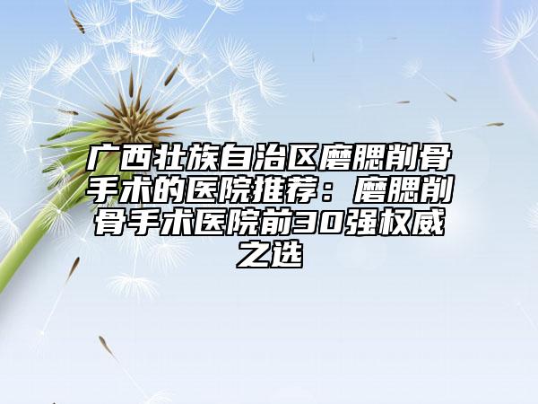 广西壮族自治区磨腮削骨手术的医院推荐：磨腮削骨手术医院前30强权威之选