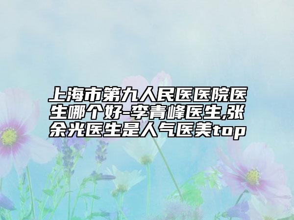 上海市第九人民医医院医生哪个好-李青峰医生,张余光医生是人气医美top