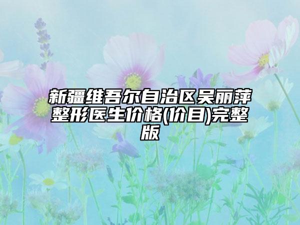 新疆维吾尔自治区吴丽萍整形医生价格(价目)完整版
