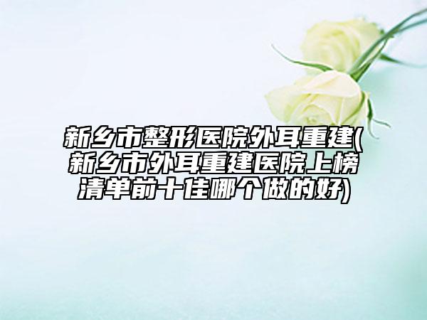 新乡市整形医院外耳重建(新乡市外耳重建医院上榜清单前十佳哪个做的好)