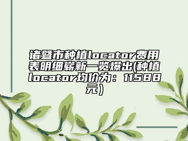 诸暨市种植locator费用表明细崭新一览爆出(种植locator均价为：11588元）