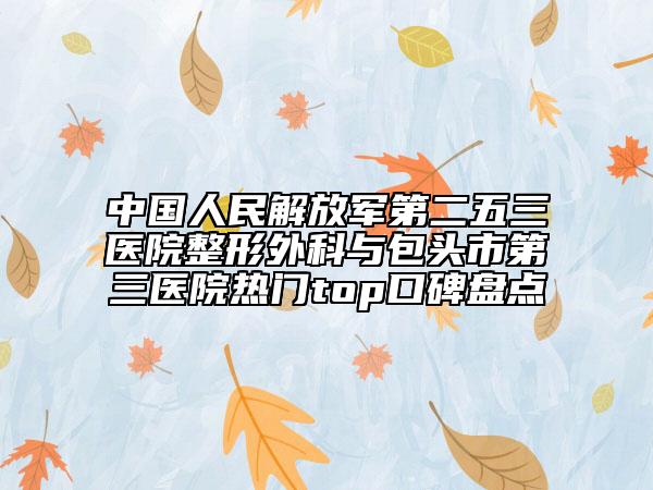 中国人民解放军第二五三医院整形外科与包头市第三医院热门top口碑盘点