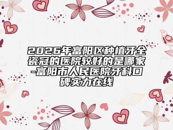 2026年富阳区种植牙全瓷冠的医院较好的是哪家-富阳市人民医院牙科口碑实力在线
