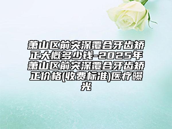 萧山区前突深覆合牙齿矫正大概多少钱-2025年萧山区前突深覆合牙齿矫正价格(收费标准)医疗曝光