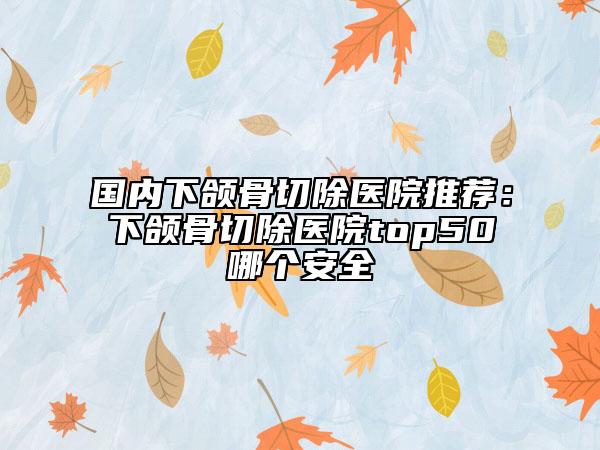 国内下颌骨切除医院推荐：下颌骨切除医院top50哪个安全