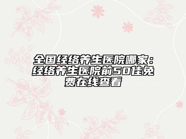 全国经络养生医院哪家：经络养生医院前50佳免费在线查看