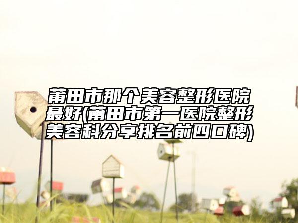 莆田市那个美容整形医院最好(莆田市第一医院整形美容科分享排名前四口碑)