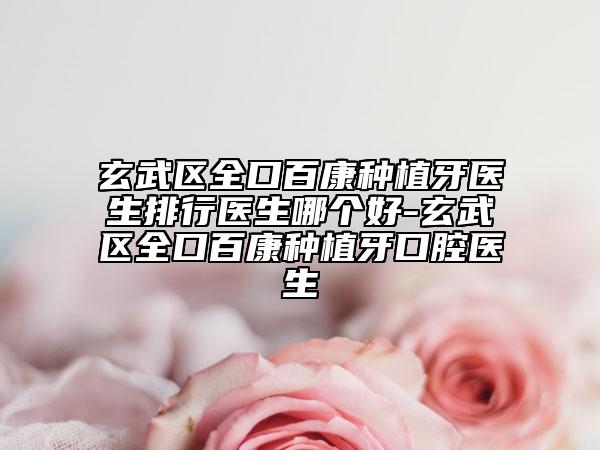 玄武区全口百康种植牙医生排行医生哪个好-玄武区全口百康种植牙口腔医生