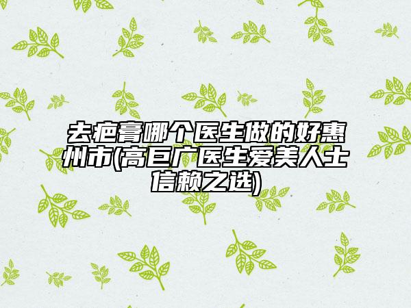 去疤膏哪个医生做的好惠州市(高巨广医生爱美人士信赖之选)