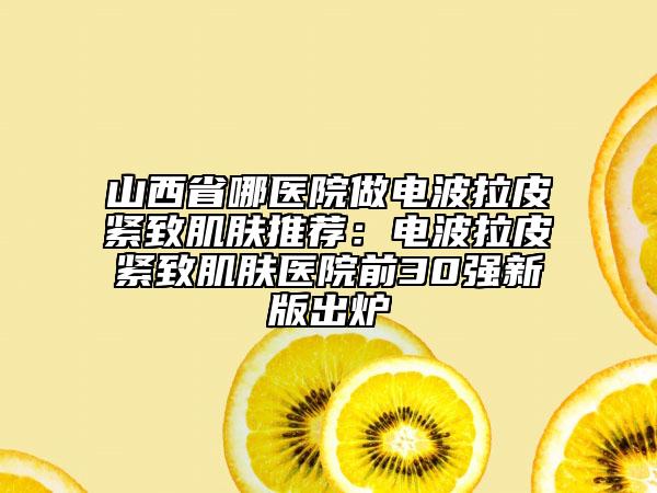山西省哪医院做电波拉皮紧致肌肤推荐：电波拉皮紧致肌肤医院前30强新版出炉