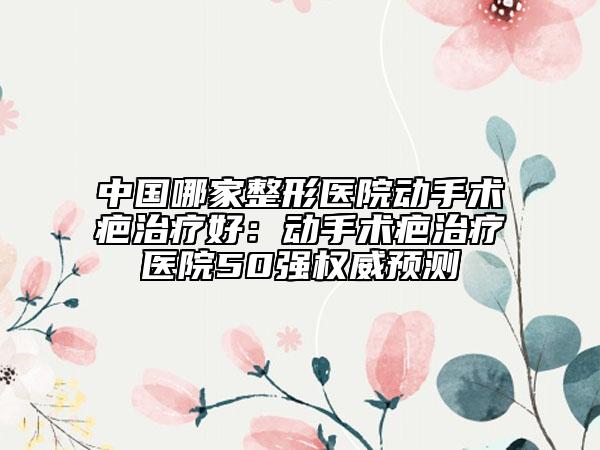 中国哪家整形医院动手术疤治疗好：动手术疤治疗医院50强权威预测