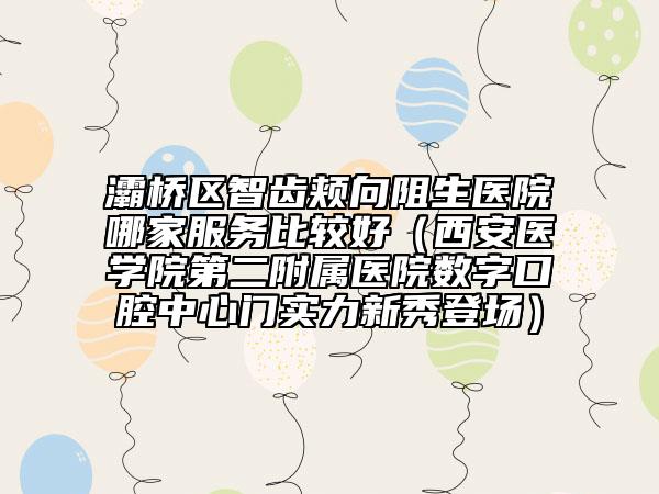 灞桥区智齿颊向阻生医院哪家服务比较好（西安医学院第二附属医院数字口腔中心门实力新秀登场）