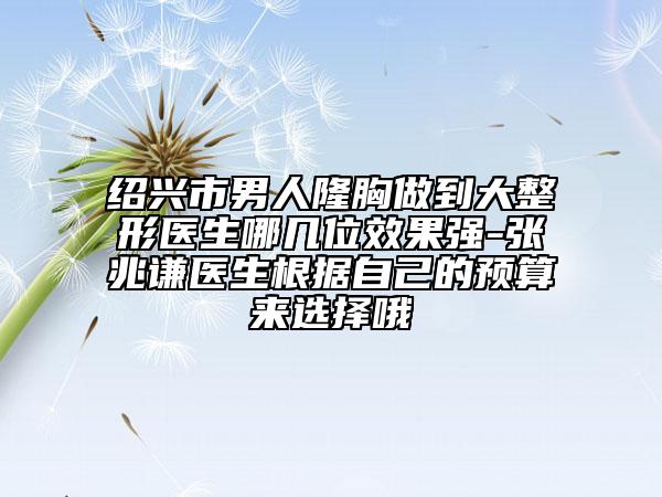 绍兴市男人隆胸做到大整形医生哪几位效果强-张兆谦医生根据自己的预算来选择哦