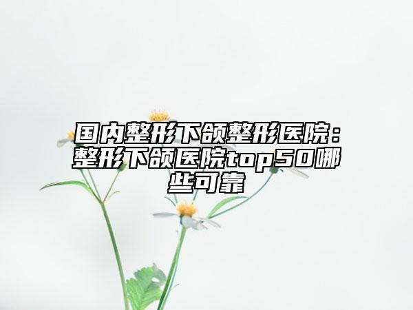 国内整形下颌整形医院：整形下颌医院top50哪些可靠