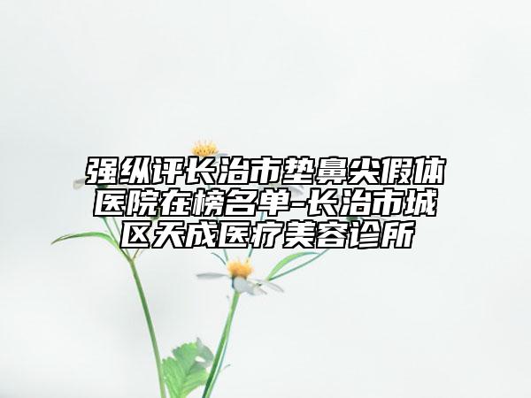 强纵评长治市垫鼻尖假体医院在榜名单-长治市城区天成医疗美容诊所