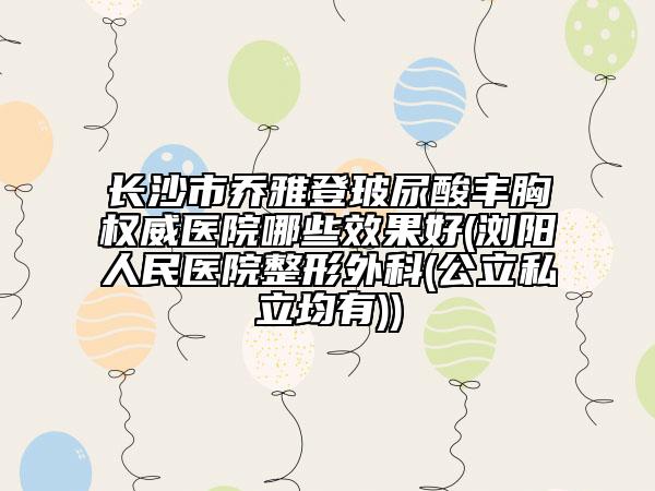 长沙市乔雅登玻尿酸丰胸权威医院哪些效果好(浏阳人民医院整形外科(公立私立均有))