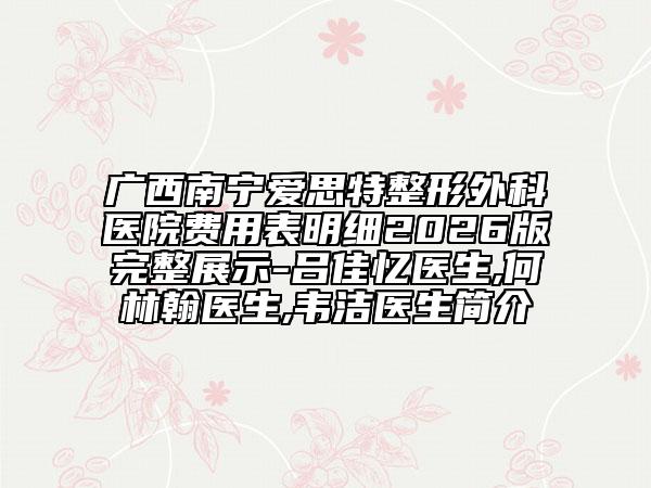 广西南宁爱思特整形外科医院费用表明细2026版完整展示-吕佳忆医生,何林翰医生,韦洁医生简介